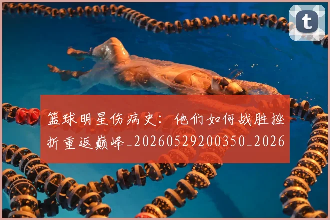 篮球明星伤病史：他们如何战胜挫折重返巅峰_20260529200350_20260708200016