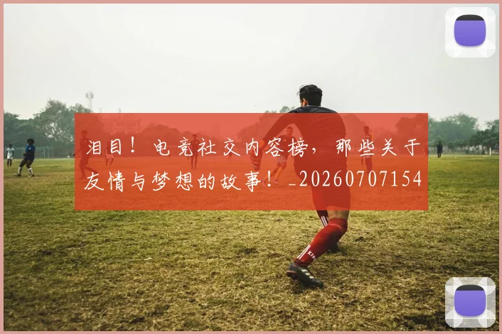 泪目！电竞社交内容榜，那些关于友情与梦想的故事！_20260707154325_20260801174046