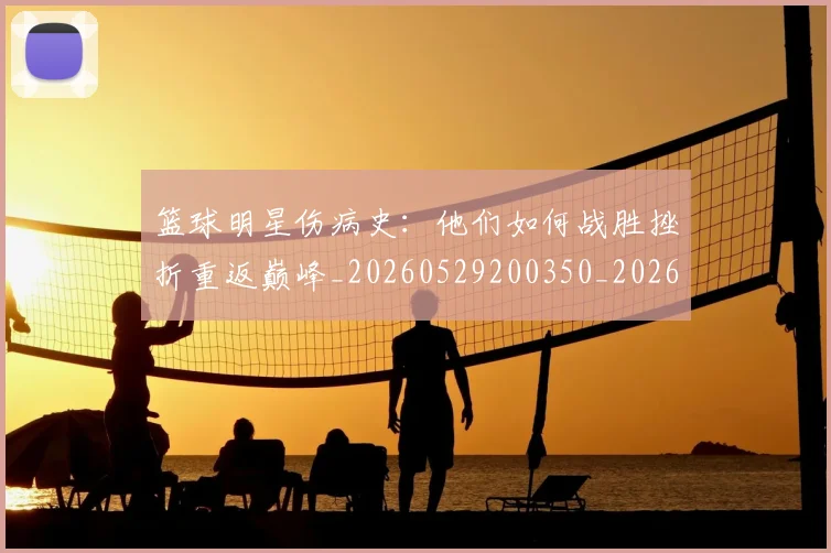 篮球明星伤病史：他们如何战胜挫折重返巅峰_20260529200350_20260804164216