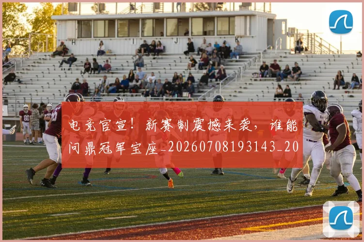 电竞官宣！新赛制震撼来袭，谁能问鼎冠军宝座_20260708193143_20260802162221