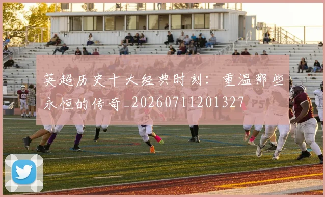 英超历史十大经典时刻：重温那些永恒的传奇_20260711201327