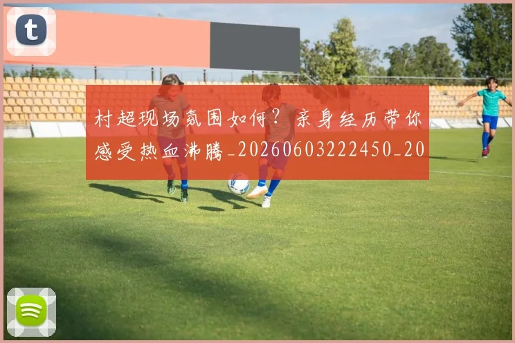 村超现场氛围如何？亲身经历带你感受热血沸腾_20260603222450_20260731175536